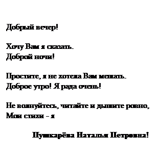 Text Box: Добрый вечер!
Хочу Вам я сказать.
Доброй ночи!
Простите, я не хотела Вам мешать.
Доброе утро! Я рада очень!
Не волнуйтесь, читайте и дышите ровно,
Мои стихи - я 
             Пушкарёва Наталья Петровна!
